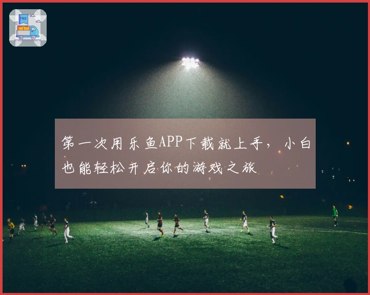第一次用乐鱼APP下载就上手，小白也能轻松开启你的游戏之旅
