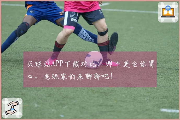 买球站APP下载对比：哪个更合你胃口，老玩家们来聊聊吧！