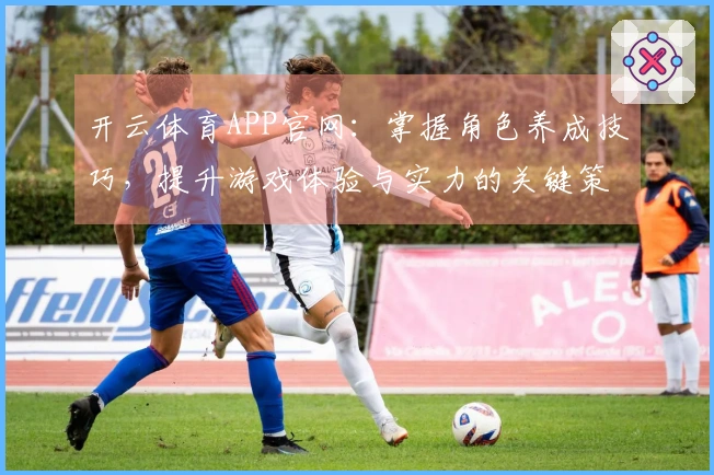 开云体育APP官网：掌握角色养成技巧，提升游戏体验与实力的关键策略