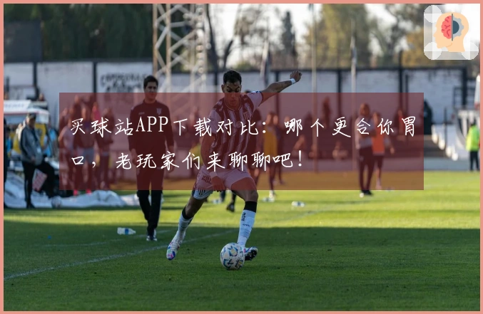 买球站APP下载对比：哪个更合你胃口，老玩家们来聊聊吧！