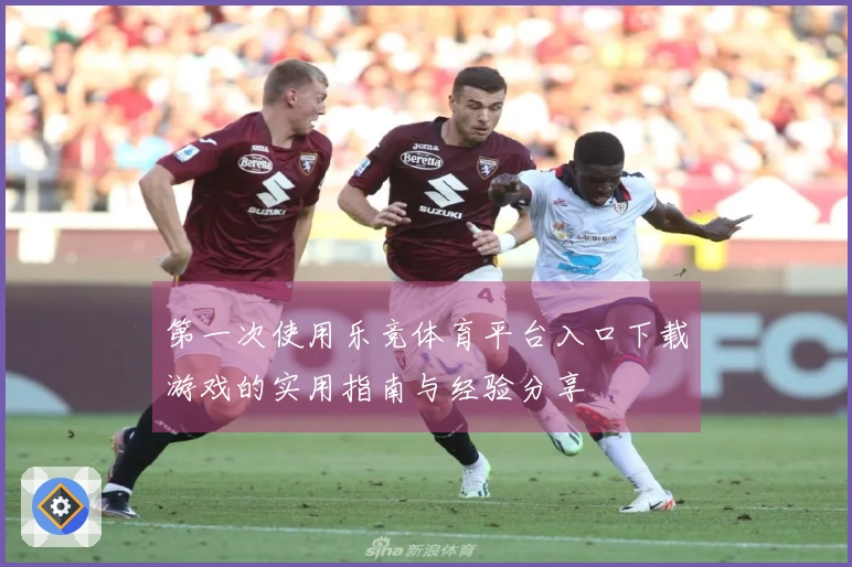 第一次使用乐竞体育平台入口下载游戏的实用指南与经验分享